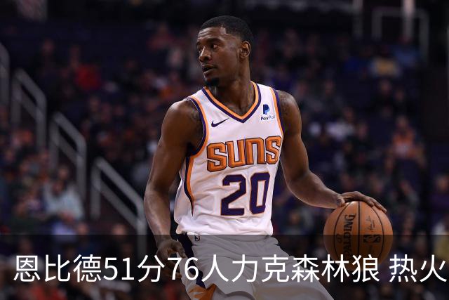 恩比德51分76人力克森林狼 热火送魔术3连败