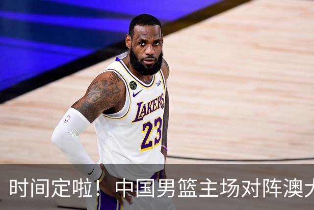 时间定啦！中国男篮主场对阵澳大利亚，CCTV5+全程直播